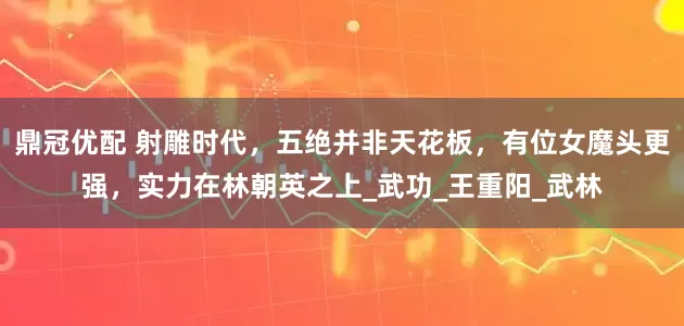 鼎冠优配 射雕时代，五绝并非天花板，有位女魔头更强，实力在林朝英之上_武功_王重阳_武林