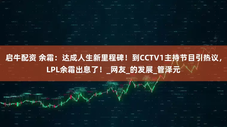 启牛配资 余霜：达成人生新里程碑！到CCTV1主持节目引热议，LPL余霜出息了！_网友_的发展_管泽元