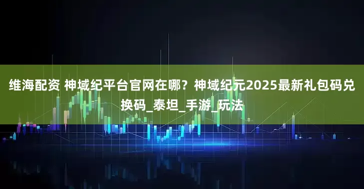 维海配资 神域纪平台官网在哪？神域纪元2025最新礼包码兑换码_泰坦_手游_玩法