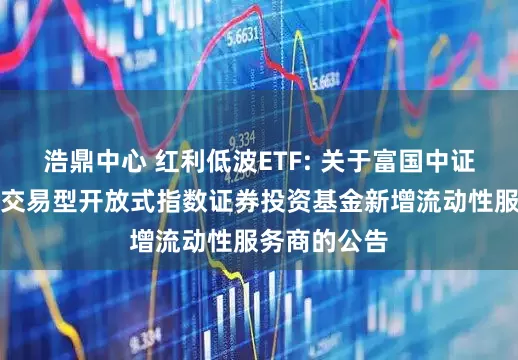 浩鼎中心 红利低波ETF: 关于富国中证红利低波动交易型开放式指数证券投资基金新增流动性服务商的公告