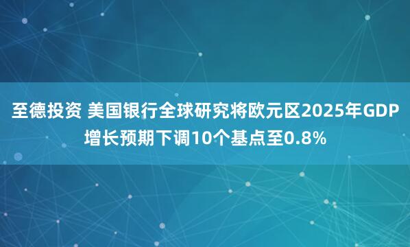 至德投资 美国银行全球研究将欧元区2025年GDP增长预期下调10个基点至0.8%