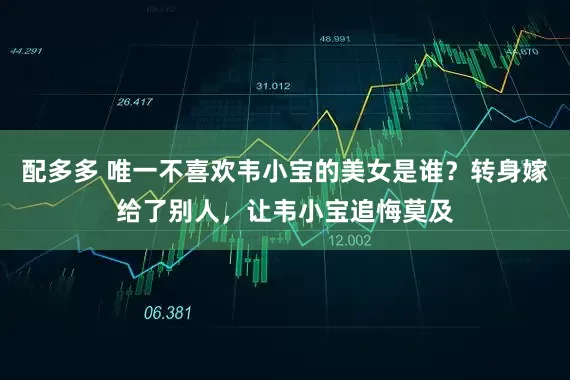 配多多 唯一不喜欢韦小宝的美女是谁？转身嫁给了别人，让韦小宝追悔莫及