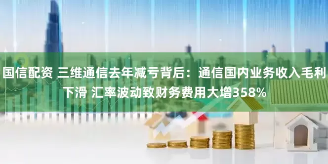 国信配资 三维通信去年减亏背后：通信国内业务收入毛利下滑 汇率波动致财务费用大增358%