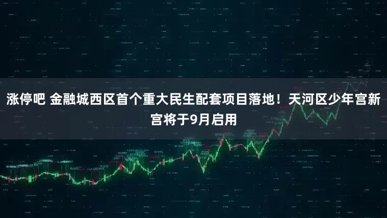 涨停吧 金融城西区首个重大民生配套项目落地！天河区少年宫新宫将于9月启用
